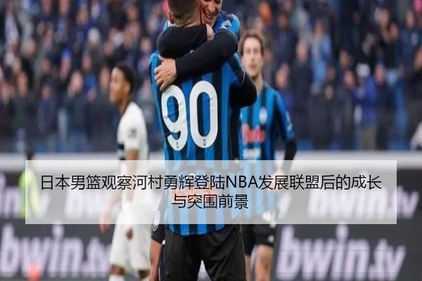 日本男篮观察河村勇辉登陆NBA发展联盟后的成长与突围前景