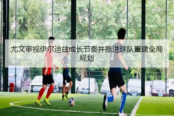 尤文审视伊尔迪兹成长节奏并推进球队重建全局规划