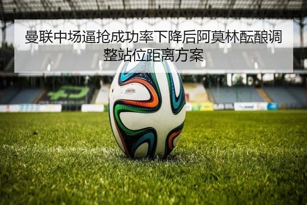 曼联中场逼抢成功率下降后阿莫林酝酿调整站位距离方案