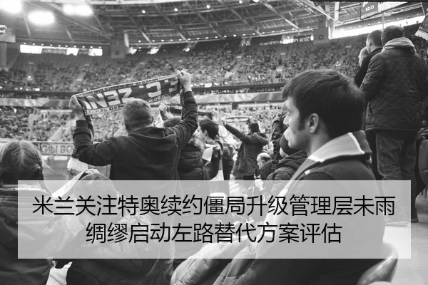 米兰关注特奥续约僵局升级管理层未雨绸缪启动左路替代方案评估
