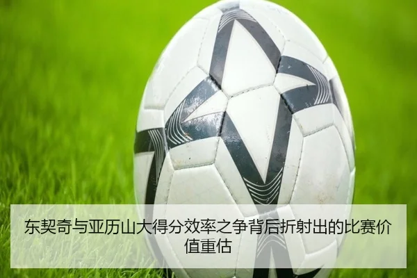 东契奇与亚历山大得分效率之争背后折射出的比赛价值重估