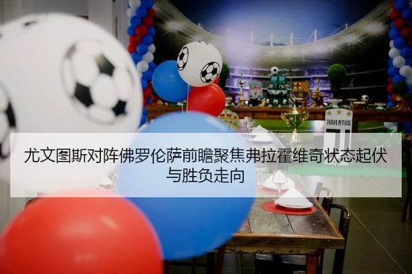 尤文图斯对阵佛罗伦萨前瞻聚焦弗拉霍维奇状态起伏与胜负走向