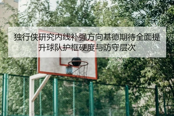 独行侠研究内线补强方向基德期待全面提升球队护框硬度与防守层次