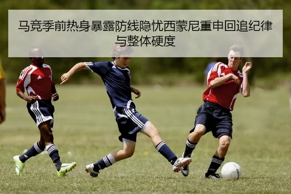 马竞季前热身暴露防线隐忧西蒙尼重申回追纪律与整体硬度